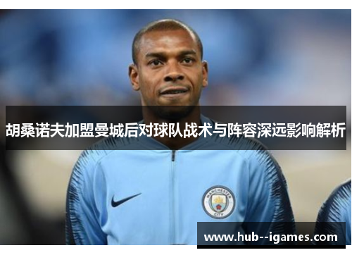 胡桑诺夫加盟曼城后对球队战术与阵容深远影响解析