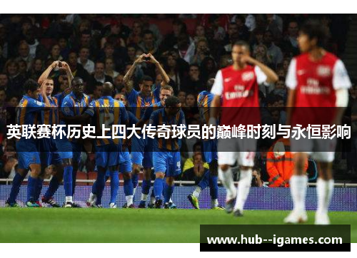 英联赛杯历史上四大传奇球员的巅峰时刻与永恒影响