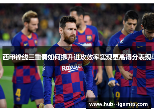 西甲锋线三重奏如何提升进攻效率实现更高得分表现