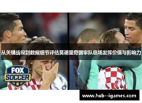 从关键战役到数据细节评估莫德里奇国家队临场发挥价值与影响力