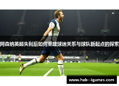 阿森纳英超失利后如何重建球迷关系与球队新起点的探索